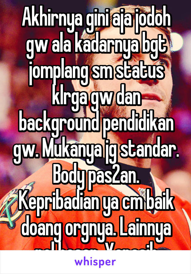 Akhirnya gini aja jodoh gw ala kadarnya bgt jomplang sm status klrga gw dan background pendidikan gw. Mukanya jg standar. Body pas2an. Kepribadian ya cm baik doang orgnya. Lainnya nol besar. Yanasib