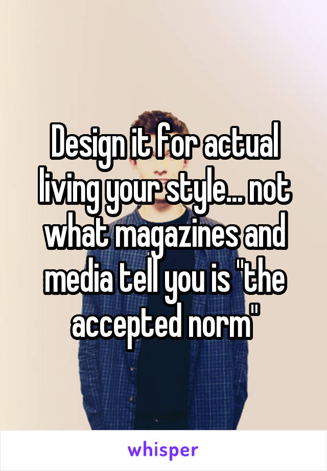 Design it for actual living your style... not what magazines and media tell you is "the accepted norm"