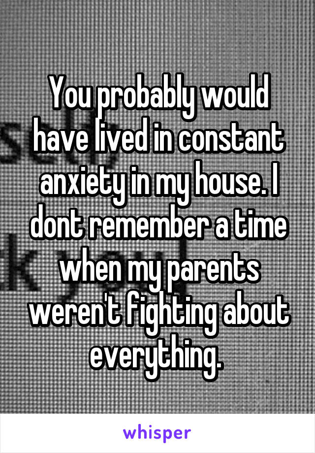 You probably would have lived in constant anxiety in my house. I dont remember a time when my parents weren't fighting about everything. 
