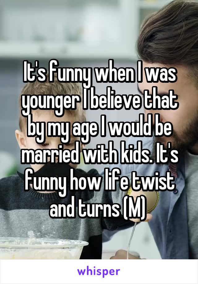 It's funny when I was younger I believe that by my age I would be married with kids. It's funny how life twist and turns (M) 