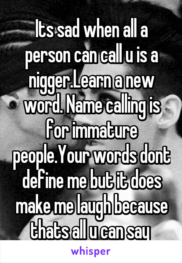 Its sad when all a person can call u is a nigger.Learn a new word. Name calling is for immature people.Your words dont define me but it does make me laugh because thats all u can say 