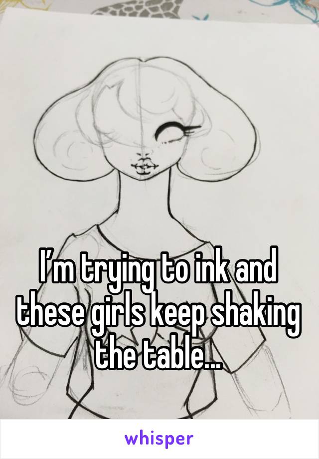 I’m trying to ink and these girls keep shaking the table... 