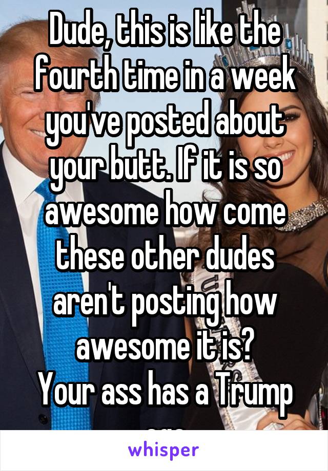 Dude, this is like the fourth time in a week you've posted about your butt. If it is so awesome how come these other dudes aren't posting how awesome it is?
Your ass has a Trump ego