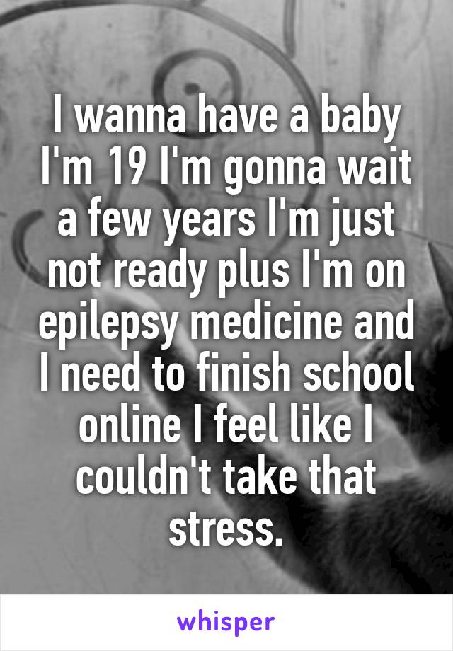 I wanna have a baby I'm 19 I'm gonna wait a few years I'm just not ready plus I'm on epilepsy medicine and I need to finish school online I feel like I couldn't take that stress.