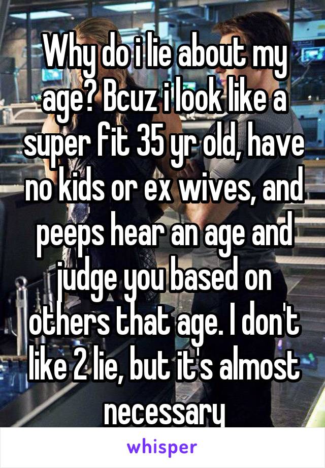 Why do i lie about my age? Bcuz i look like a super fit 35 yr old, have no kids or ex wives, and peeps hear an age and judge you based on others that age. I don't like 2 lie, but it's almost necessary