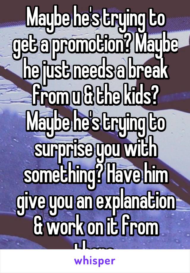 Maybe he's trying to get a promotion? Maybe he just needs a break from u & the kids? Maybe he's trying to surprise you with something? Have him give you an explanation & work on it from there.