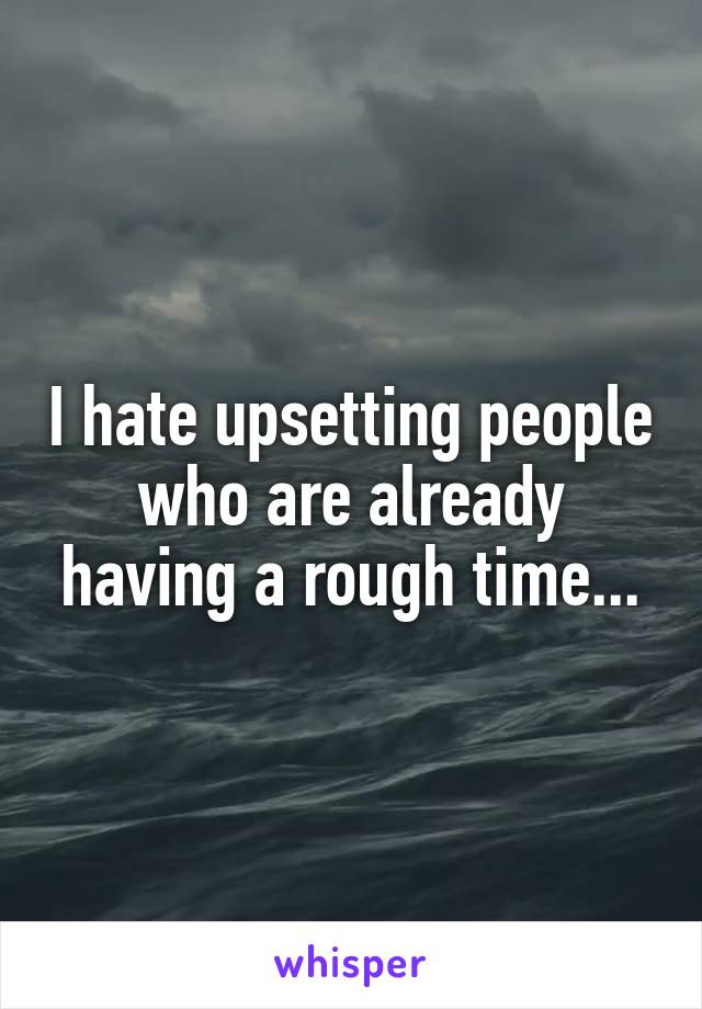 I hate upsetting people who are already having a rough time...