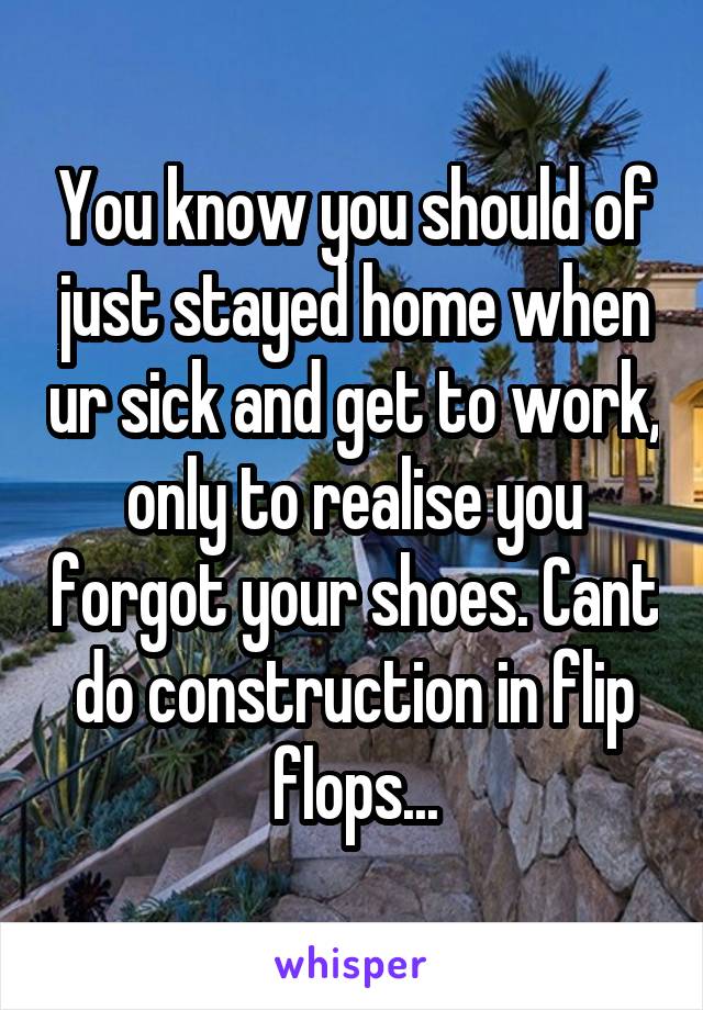 You know you should of just stayed home when ur sick and get to work, only to realise you forgot your shoes. Cant do construction in flip flops...