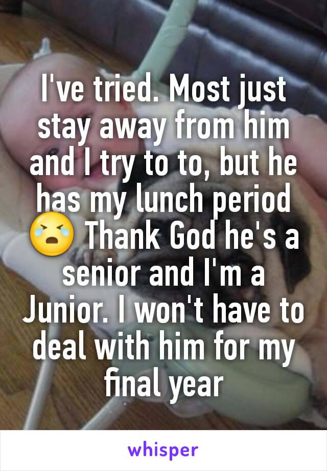 I've tried. Most just stay away from him and I try to to, but he has my lunch period 😭 Thank God he's a senior and I'm a Junior. I won't have to deal with him for my final year