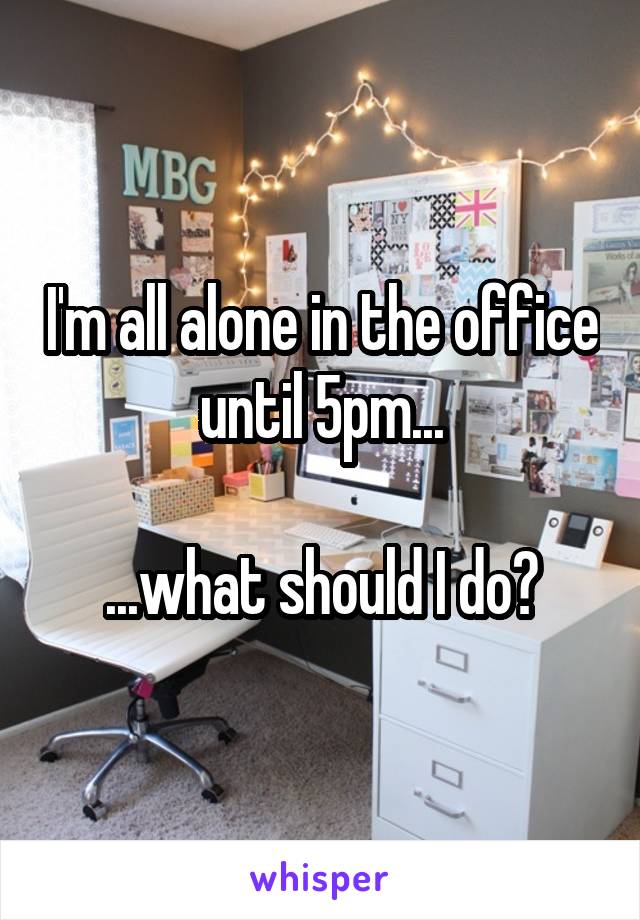 I'm all alone in the office until 5pm...

...what should I do?