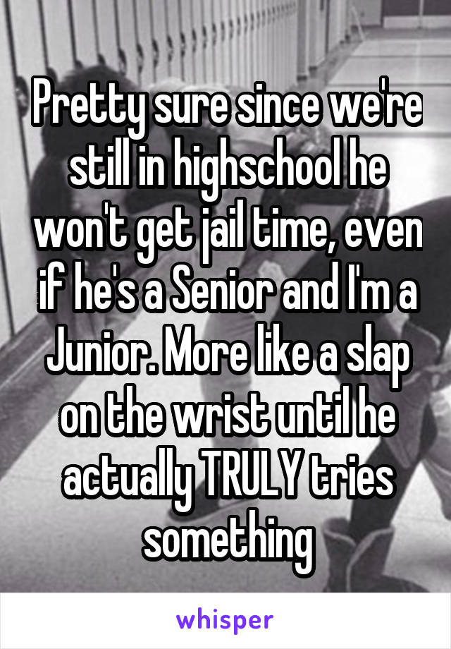 Pretty sure since we're still in highschool he won't get jail time, even if he's a Senior and I'm a Junior. More like a slap on the wrist until he actually TRULY tries something