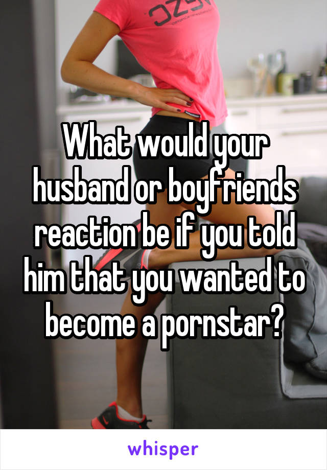 What would your husband or boyfriends reaction be if you told him that you wanted to become a pornstar?