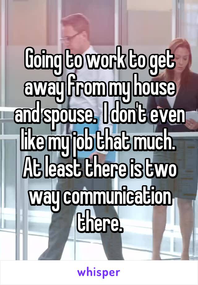 Going to work to get away from my house and spouse.  I don't even like my job that much.  At least there is two way communication there.