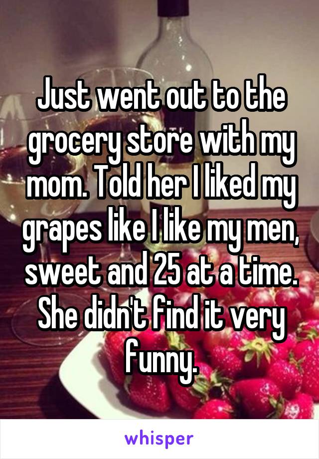 Just went out to the grocery store with my mom. Told her I liked my grapes like I like my men, sweet and 25 at a time. She didn't find it very funny.