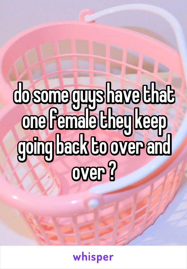 do some guys have that one female they keep going back to over and over ?