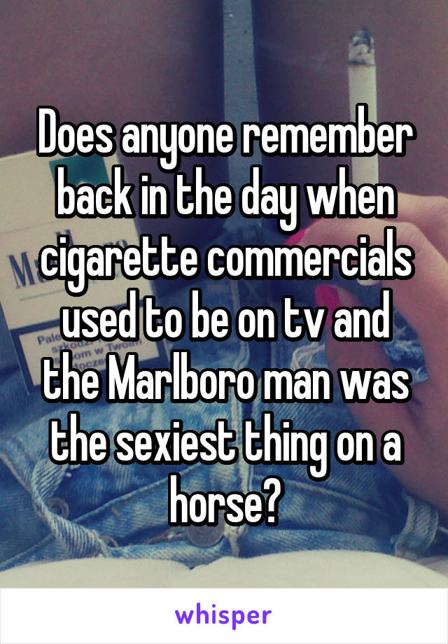 Does anyone remember back in the day when cigarette commercials used to be on tv and the Marlboro man was the sexiest thing on a horse?