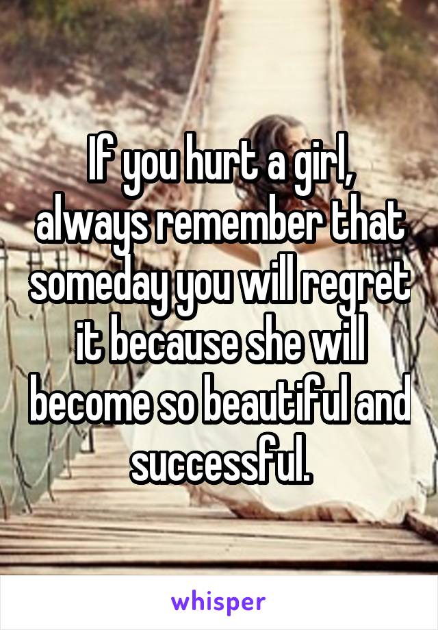 If you hurt a girl, always remember that someday you will regret it because she will become so beautiful and successful.