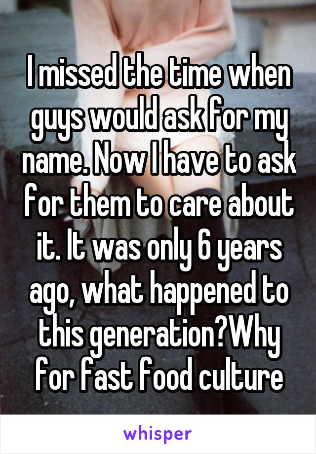 I missed the time when guys would ask for my name. Now I have to ask for them to care about it. It was only 6 years ago, what happened to this generation?Why for fast food culture