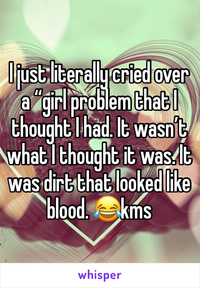 I just literally cried over a “girl problem that I thought I had. It wasn’t what I thought it was. It was dirt that looked like blood. 😂kms 