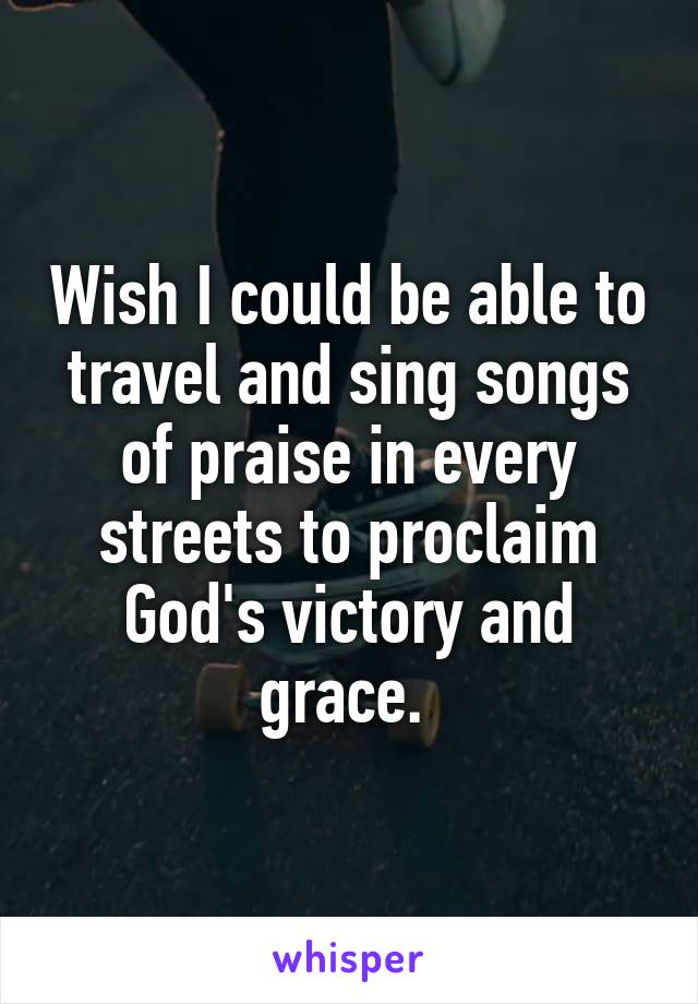 Wish I could be able to travel and sing songs of praise in every streets to proclaim God's victory and grace. 