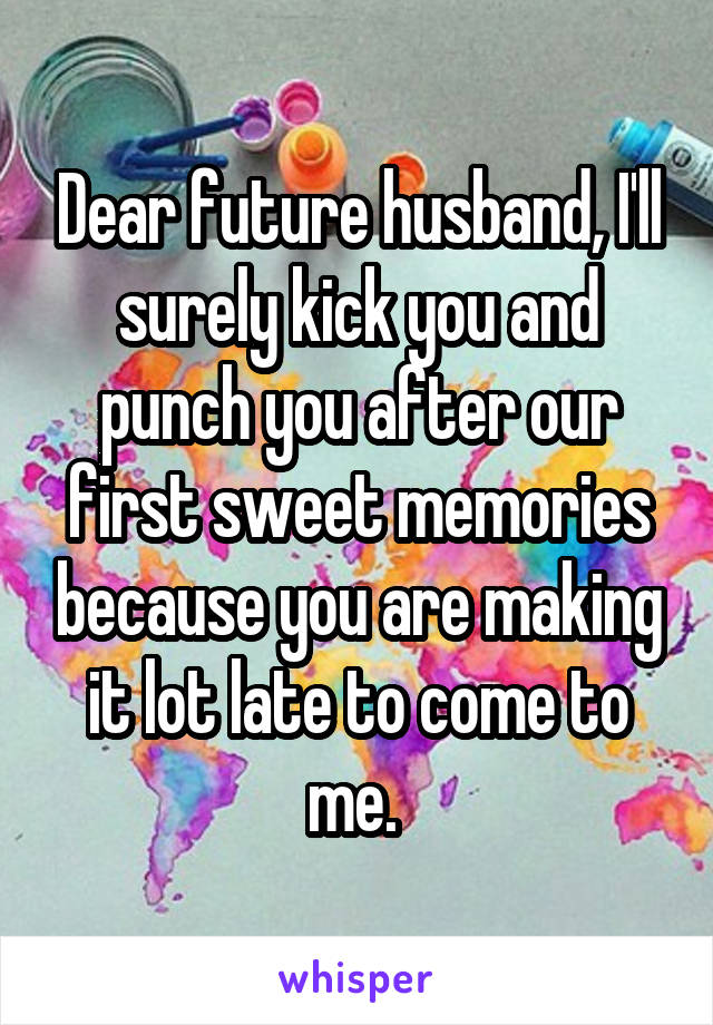 Dear future husband, I'll surely kick you and punch you after our first sweet memories because you are making it lot late to come to me. 