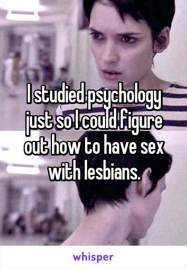 I studied psychology just so I could figure out how to have sex with lesbians.