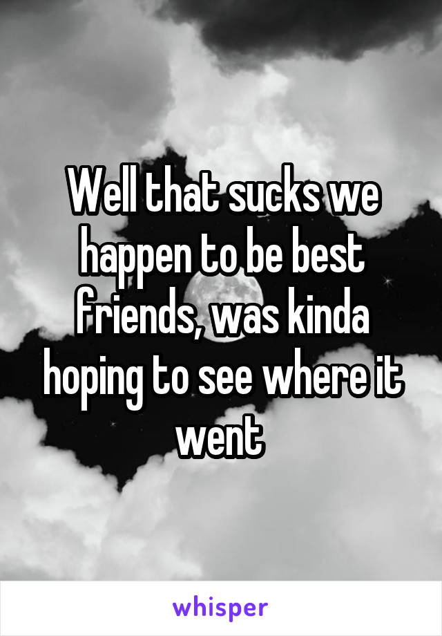 Well that sucks we happen to be best friends, was kinda hoping to see where it went 