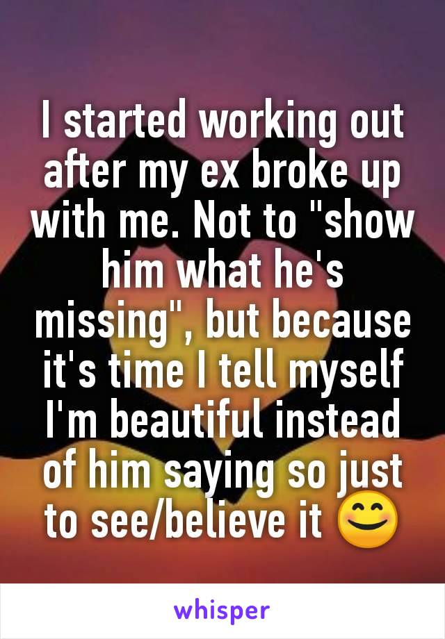 I started working out after my ex broke up with me. Not to "show him what he's missing", but because it's time I tell myself I'm beautiful instead of him saying so just to see/believe it 😊