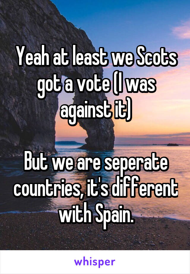 Yeah at least we Scots got a vote (I was against it)

But we are seperate countries, it's different with Spain.