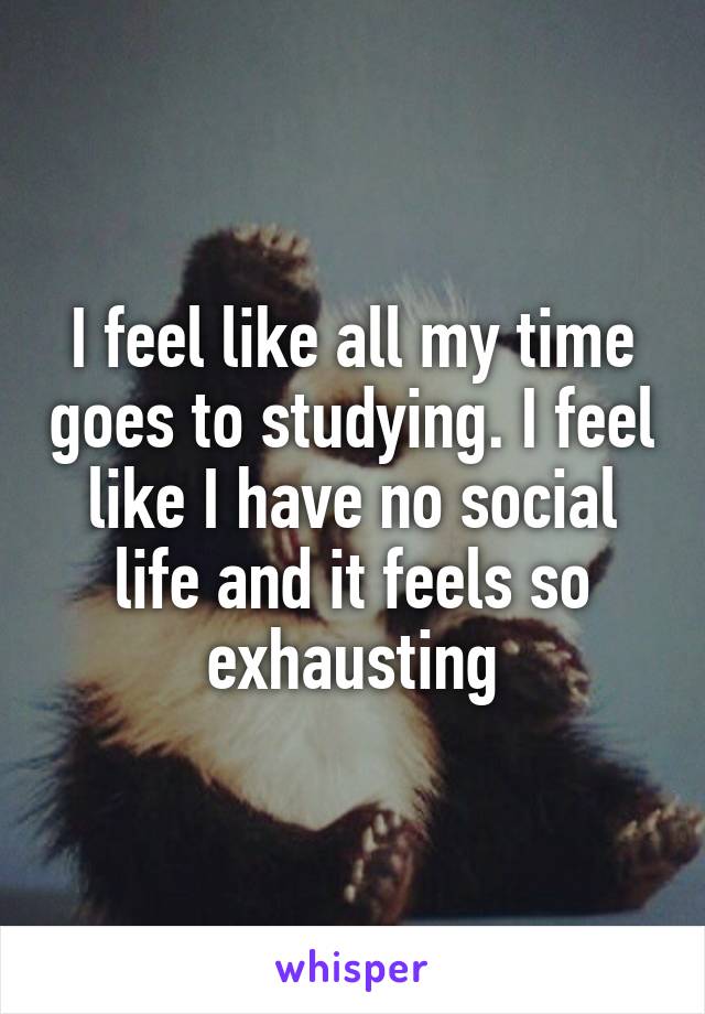 I feel like all my time goes to studying. I feel like I have no social life and it feels so exhausting