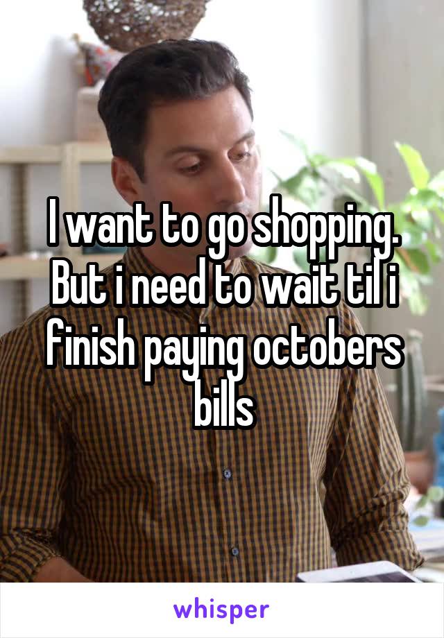 I want to go shopping. But i need to wait til i finish paying octobers bills