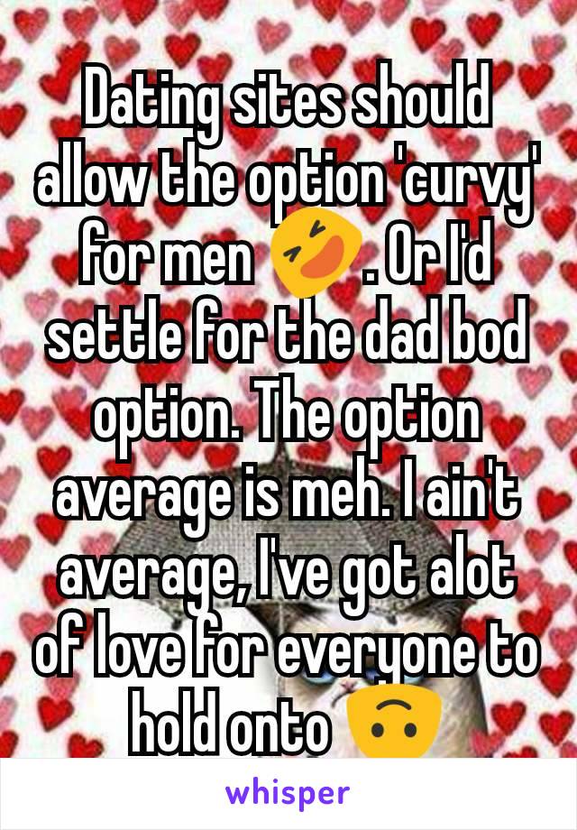 Dating sites should allow the option 'curvy' for men 🤣. Or I'd settle for the dad bod option. The option average is meh. I ain't average, I've got alot of love for everyone to hold onto 🙃