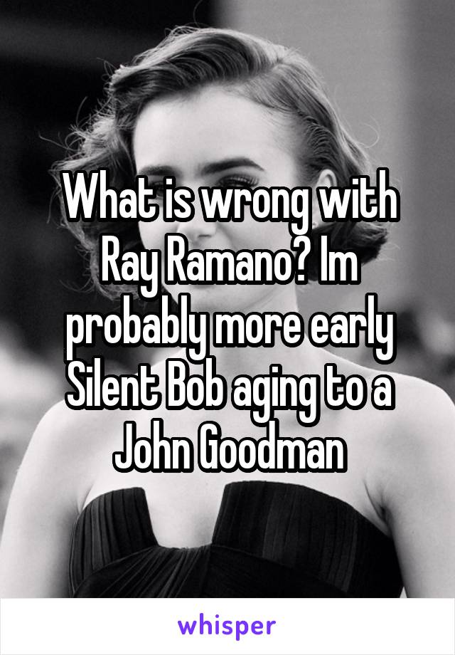 What is wrong with Ray Ramano? Im probably more early Silent Bob aging to a John Goodman