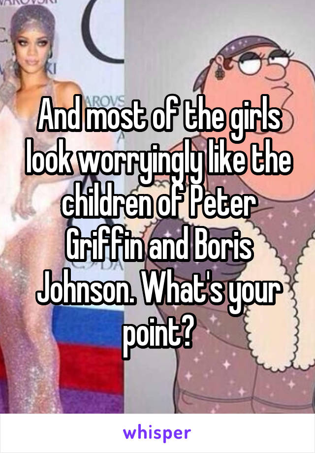 And most of the girls look worryingly like the children of Peter Griffin and Boris Johnson. What's your point?