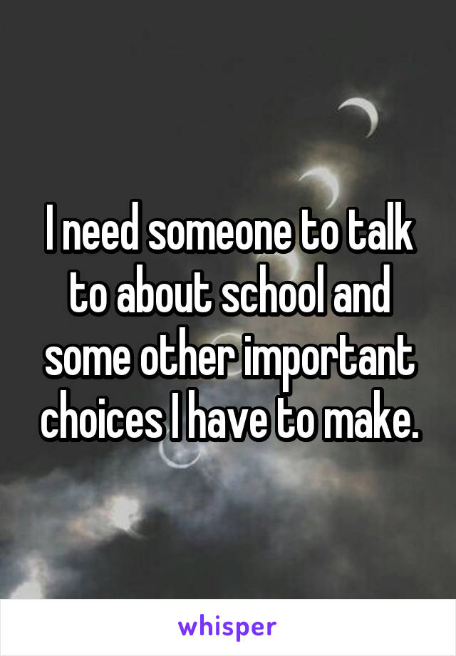 I need someone to talk to about school and some other important choices I have to make.