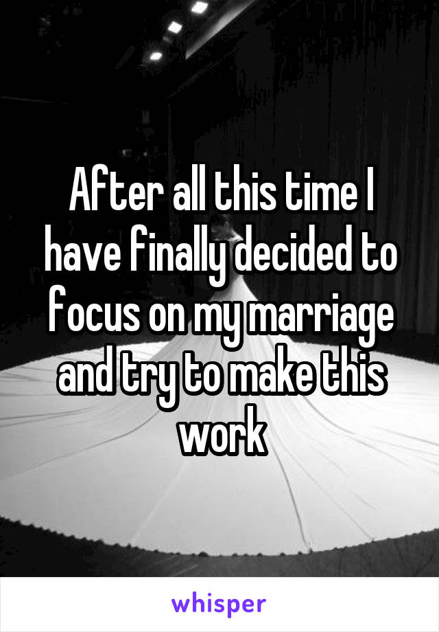 After all this time I have finally decided to focus on my marriage and try to make this work