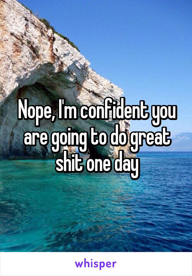 Nope, I'm confident you are going to do great shit one day