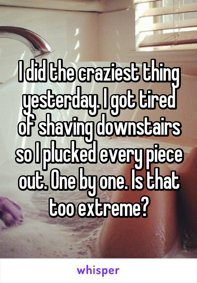 I did the craziest thing yesterday. I got tired of shaving downstairs so I plucked every piece out. One by one. Is that too extreme?