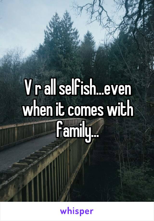 V r all selfish...even when it comes with family...