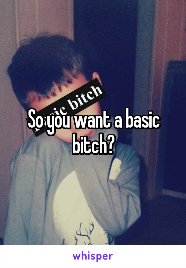 So you want a basic bitch?