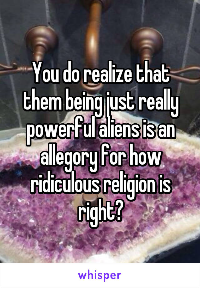 You do realize that them being just really powerful aliens is an allegory for how ridiculous religion is right?