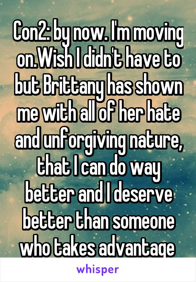 Con2: by now. I'm moving on.Wish I didn't have to but Brittany has shown me with all of her hate and unforgiving nature, that I can do way better and I deserve better than someone who takes advantage 