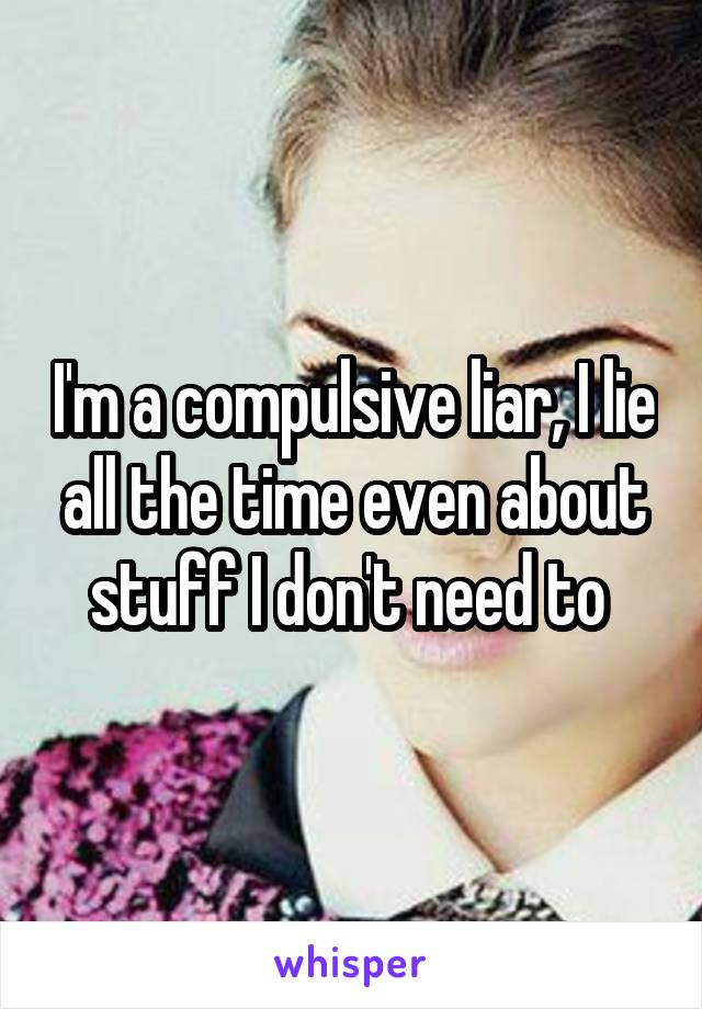 I'm a compulsive liar, I lie all the time even about stuff I don't need to 