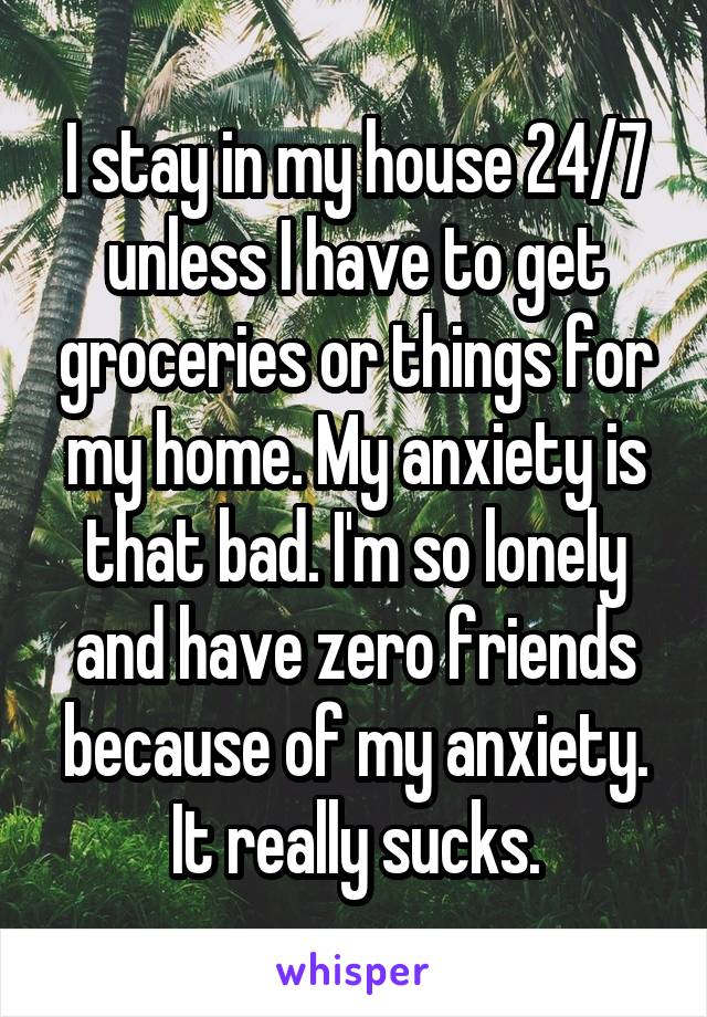 I stay in my house 24/7 unless I have to get groceries or things for my home. My anxiety is that bad. I'm so lonely and have zero friends because of my anxiety. It really sucks.