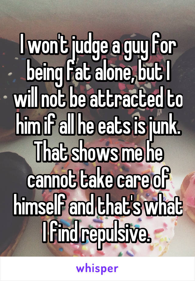 I won't judge a guy for being fat alone, but I will not be attracted to him if all he eats is junk. That shows me he cannot take care of himself and that's what I find repulsive. 