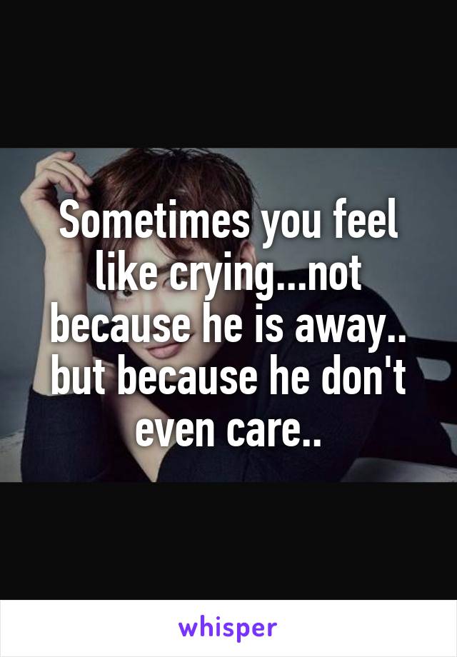 Sometimes you feel like crying...not because he is away.. but because he don't even care..