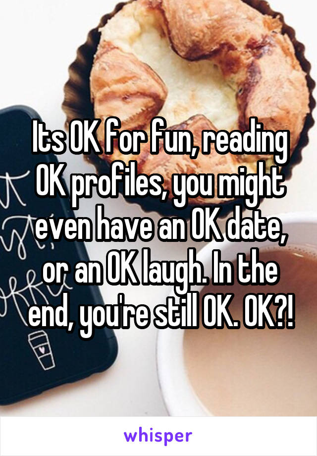 Its OK for fun, reading OK profiles, you might even have an OK date, or an OK laugh. In the end, you're still OK. OK?!