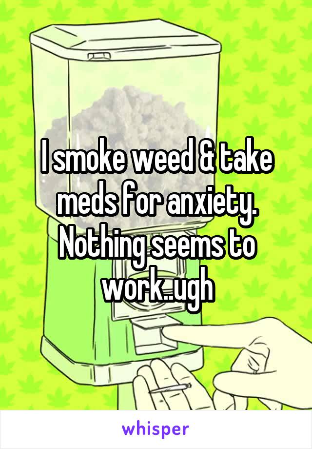 I smoke weed & take meds for anxiety. Nothing seems to work..ugh