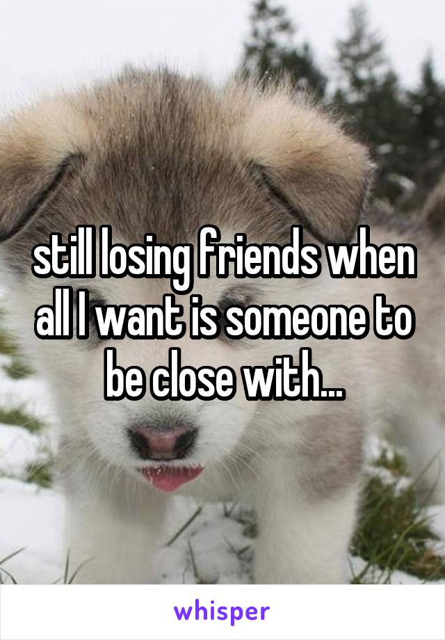 still losing friends when all I want is someone to be close with...