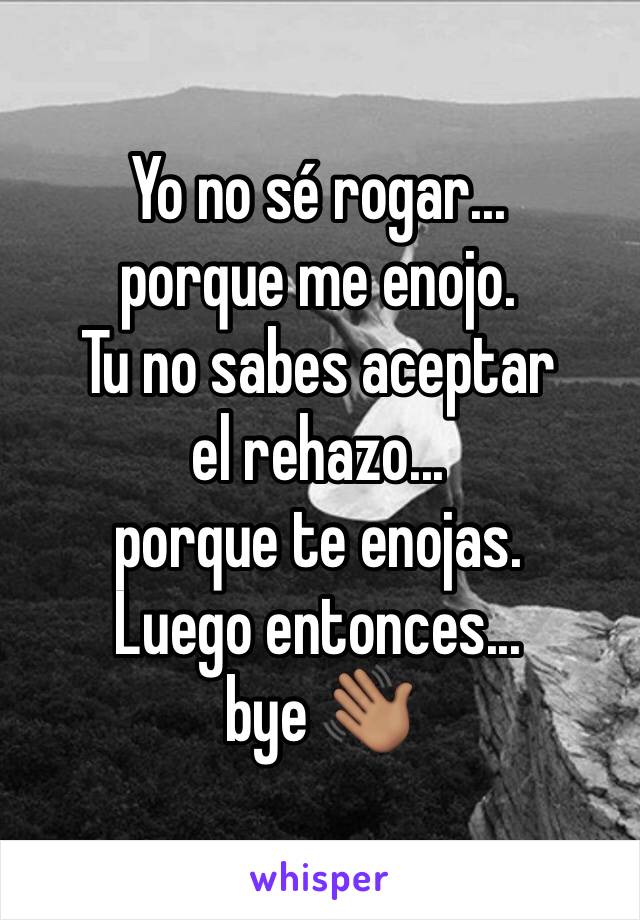 Yo no sé rogar... 
porque me enojo.
Tu no sabes aceptar el rehazo...
porque te enojas.
Luego entonces... 
bye 👋🏽 